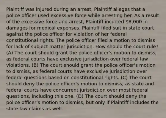 Plaintiff was injured during an arrest. Plaintiff alleges that a police officer used excessive force while arresting her. As a result of the excessive force and arrest, Plaintiff incurred 8,000 in damages for medical expenses. Plaintiff filed suit in state court against the police officer for violation of her federal constitutional rights. The police officer filed a motion to dismiss for lack of subject matter jurisdiction. How should the court rule? (A) The court should grant the police officer's motion to dismiss, as federal courts have exclusive jurisdiction over federal law violations. (B) The court should grant the police officer's motion to dismiss, as federal courts have exclusive jurisdiction over federal questions based on constitutional rights. (C) The court should deny the police officer's motion to dismiss, as state and federal courts have concurrent jurisdiction over most federal questions, including this one. (D) The court should deny the police officer's motion to dismiss, but only if Plaintiff includes the state law claims as well.