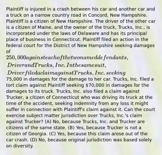 Plaintiff is injured in a crash between his car and another car and a truck on a narrow country road in Concord, New Hampshire. Plaintiff is a citizen of New Hampshire. The driver of the other car is a citizen of Maine, and the owner of the truck, Trucks, Inc., is incorporated under the laws of Delaware and has its principal place of business in Connecticut. Plaintiff filed an action in the federal court for the District of New Hampshire seeking damages of 250,000 against each of the two named defendants, Driver and Trucks, Inc. In the same suit, Driver filed a claim against Trucks, Inc. seeking75,000 in damages for the damage to her car. Trucks, Inc. filed a tort claim against Plaintiff seeking 70,000 in damages for the damages to its truck. Trucks, Inc. also filed a claim against Trucker, a citizen of Connecticut who was driving its truck at the time of the accident, seeking indemnity from any loss it might suffer in connection with Plaintiff's claim against it. Can the court exercise subject matter jurisdiction over Trucks, Inc.'s claim against Trucker? (A) No, because Trucks, Inc. and Trucker are citizens of the same state. (B) Yes, because Trucker is not a citizen of Georgia. (C) Yes, because this claim arose out of the car crash. (D) No, because original jurisdiction was based solely on diversity.