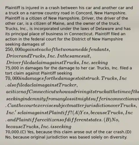 Plaintiff is injured in a crash between his car and another car and a truck on a narrow country road in Concord, New Hampshire. Plaintiff is a citizen of New Hampshire. Driver, the driver of the other car, is a citizen of Maine, and the owner of the truck, Trucks, Inc., is incorporated under the laws of Delaware and has its principal place of business in Connecticut. Plaintiff filed an action in the federal court for the District of New Hampshire seeking damages of 250,000 against each of the two named defendants, Driver and Trucks, Inc. In the same suit, Driver filed a claim against Trucks, Inc. seeking75,000 in damages for the damage to her car. Trucks, Inc. filed a tort claim against Plaintiff seeking 70,000 in damages for the damages to its truck. Trucks, Inc. also filed a claim against Trucker, a citizen of Connecticut who was driving its truck at the time of the accident, seeking indemnity from any loss it might suffer in connection with Plaintiff's claim against it.Can the court exercise subject matter jurisdiction over Trucks, Inc.'s claim against Plaintiff?(A) Yes, because Trucks, Inc. and Plaintiff are citizens of different states.(B) No, because Trucks, Inc. is seeking70,000.(C) Yes, because this claim arose out of the car crash.(D) No, because original jurisdiction was based solely on diversity.