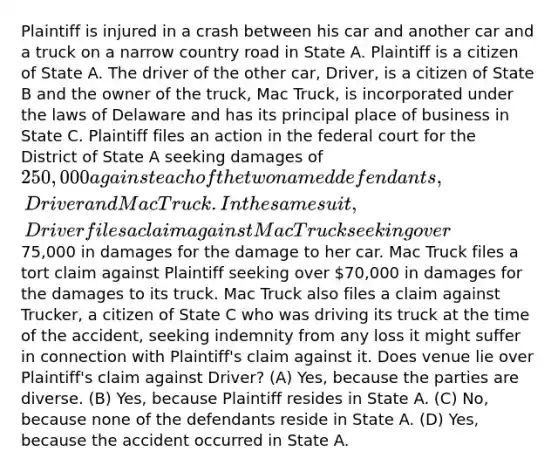 Plaintiff is injured in a crash between his car and another car and a truck on a narrow country road in State A. Plaintiff is a citizen of State A. The driver of the other car, Driver, is a citizen of State B and the owner of the truck, Mac Truck, is incorporated under the laws of Delaware and has its principal place of business in State C. Plaintiff files an action in the federal court for the District of State A seeking damages of 250,000 against each of the two named defendants, Driver and Mac Truck. In the same suit, Driver files a claim against Mac Truck seeking over75,000 in damages for the damage to her car. Mac Truck files a tort claim against Plaintiff seeking over 70,000 in damages for the damages to its truck. Mac Truck also files a claim against Trucker, a citizen of State C who was driving its truck at the time of the accident, seeking indemnity from any loss it might suffer in connection with Plaintiff's claim against it. Does venue lie over Plaintiff's claim against Driver? (A) Yes, because the parties are diverse. (B) Yes, because Plaintiff resides in State A. (C) No, because none of the defendants reside in State A. (D) Yes, because the accident occurred in State A.