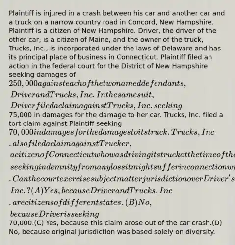 Plaintiff is injured in a crash between his car and another car and a truck on a narrow country road in Concord, New Hampshire. Plaintiff is a citizen of New Hampshire. Driver, the driver of the other car, is a citizen of Maine, and the owner of the truck, Trucks, Inc., is incorporated under the laws of Delaware and has its principal place of business in Connecticut. Plaintiff filed an action in the federal court for the District of New Hampshire seeking damages of 250,000 against each of the two named defendants, Driver and Trucks, Inc. In the same suit, Driver filed a claim against Trucks, Inc. seeking75,000 in damages for the damage to her car. Trucks, Inc. filed a tort claim against Plaintiff seeking 70,000 in damages for the damages to its truck. Trucks, Inc. also filed a claim against Trucker, a citizen of Connecticut who was driving its truck at the time of the accident, seeking indemnity from any loss it might suffer in connection with Plaintiff's claim against it.Can the court exercise subject matter jurisdiction over Driver's claim against Trucks, Inc.?(A) Yes, because Driver and Trucks, Inc. are citizens of different states.(B) No, because Driver is seeking70,000.(C) Yes, because this claim arose out of the car crash.(D) No, because original jurisdiction was based solely on diversity.