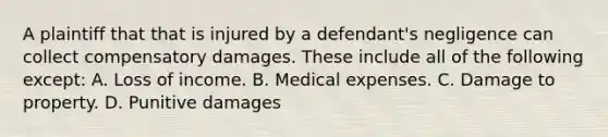 A plaintiff that that is injured by a defendant's negligence can collect compensatory damages. These include all of the following except: A. Loss of income. B. Medical expenses. C. Damage to property. D. Punitive damages