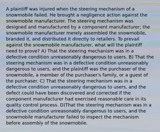 A plaintiff was injured when the steering mechanism of a snowmobile failed. He brought a negligence action against the snowmobile manufacturer. The steering mechanism was designed and manufactured by a component manufacturer; the snowmobile manufacturer merely assembled the snowmobile, branded it, and distributed it directly to retailers. To prevail against the snowmobile manufacturer, what will the plaintiff need to prove? A) That the steering mechanism was in a defective condition unreasonably dangerous to users. B) That the steering mechanism was in a defective condition unreasonably dangerous to users, and the plaintiff was the purchaser of the snowmobile, a member of the purchaser's family, or a guest of the purchaser. C) That the steering mechanism was in a defective condition unreasonably dangerous to users, and the defect could have been discovered and corrected if the component manufacturer had exercised reasonable care in its quality control process. D)That the steering mechanism was in a defective condition unreasonably dangerous to users, and the snowmobile manufacturer failed to inspect the mechanism before assembly of the snowmobile.