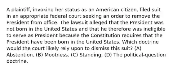 A plaintiff, invoking her status as an American citizen, filed suit in an appropriate federal court seeking an order to remove the President from office. The lawsuit alleged that the President was not born in the United States and that he therefore was ineligible to serve as President because the Constitution requires that the President have been born in the United States. Which doctrine would the court likely rely upon to dismiss this suit? (A) Abstention. (B) Mootness. (C) Standing. (D) The political-question doctrine.