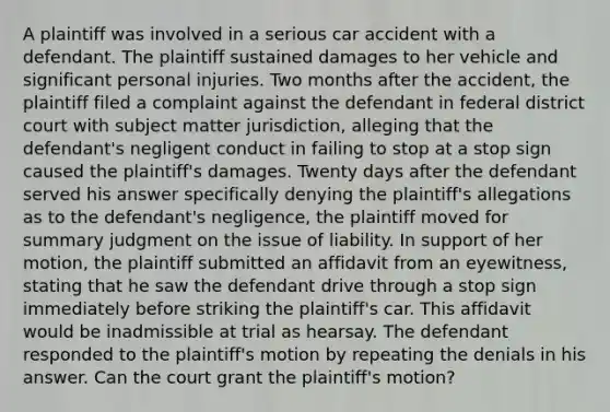 A plaintiff was involved in a serious car accident with a defendant. The plaintiff sustained damages to her vehicle and significant personal injuries. Two months after the accident, the plaintiff filed a complaint against the defendant in federal district court with subject matter jurisdiction, alleging that the defendant's negligent conduct in failing to stop at a stop sign caused the plaintiff's damages. Twenty days after the defendant served his answer specifically denying the plaintiff's allegations as to the defendant's negligence, the plaintiff moved for summary judgment on the issue of liability. In support of her motion, the plaintiff submitted an affidavit from an eyewitness, stating that he saw the defendant drive through a stop sign immediately before striking the plaintiff's car. This affidavit would be inadmissible at trial as hearsay. The defendant responded to the plaintiff's motion by repeating the denials in his answer. Can the court grant the plaintiff's motion?