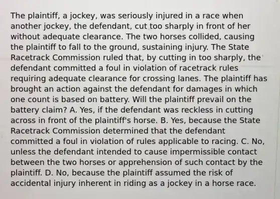 The plaintiff, a jockey, was seriously injured in a race when another jockey, the defendant, cut too sharply in front of her without adequate clearance. The two horses collided, causing the plaintiff to fall to the ground, sustaining injury. The State Racetrack Commission ruled that, by cutting in too sharply, the defendant committed a foul in violation of racetrack rules requiring adequate clearance for crossing lanes. The plaintiff has brought an action against the defendant for damages in which one count is based on battery. Will the plaintiff prevail on the battery claim? A. Yes, if the defendant was reckless in cutting across in front of the plaintiff's horse. B. Yes, because the State Racetrack Commission determined that the defendant committed a foul in violation of rules applicable to racing. C. No, unless the defendant intended to cause impermissible contact between the two horses or apprehension of such contact by the plaintiff. D. No, because the plaintiff assumed the risk of accidental injury inherent in riding as a jockey in a horse race.