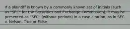 If a plaintiff is known by a commonly known set of initials (such as "SEC" for the Securities and Exchange Commission), it may be presented as "SEC" (without periods) in a case citation, as in SEC v. Nelson. True or False
