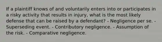 If a plaintiff knows of and voluntarily enters into or participates in a risky activity that results in injury, what is the most likely defense that can be raised by a defendant? - Negligence per se. - Superseding event. - Contributory negligence. - Assumption of the risk. - Comparative negligence.