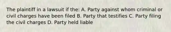 The plaintiff in a lawsuit if the: A. Party against whom criminal or civil charges have been filed B. Party that testifies C. Party filing the civil charges D. Party held liable