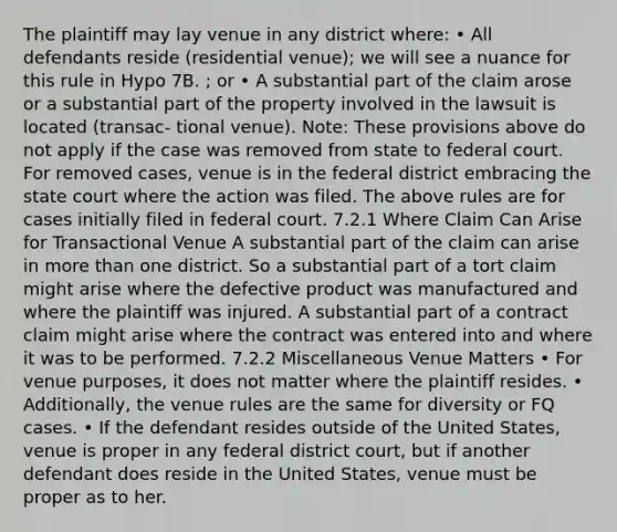 The plaintiff may lay venue in any district where: • All defendants reside (residential venue); we will see a nuance for this rule in Hypo 7B. ; or • A substantial part of the claim arose or a substantial part of the property involved in the lawsuit is located (transac- tional venue). Note: These provisions above do not apply if the case was removed from state to federal court. For removed cases, venue is in the federal district embracing the state court where the action was filed. The above rules are for cases initially filed in federal court. 7.2.1 Where Claim Can Arise for Transactional Venue A substantial part of the claim can arise in more than one district. So a substantial part of a tort claim might arise where the defective product was manufactured and where the plaintiff was injured. A substantial part of a contract claim might arise where the contract was entered into and where it was to be performed. 7.2.2 Miscellaneous Venue Matters • For venue purposes, it does not matter where the plaintiff resides. • Additionally, the venue rules are the same for diversity or FQ cases. • If the defendant resides outside of the United States, venue is proper in any federal district court, but if another defendant does reside in the United States, venue must be proper as to her.