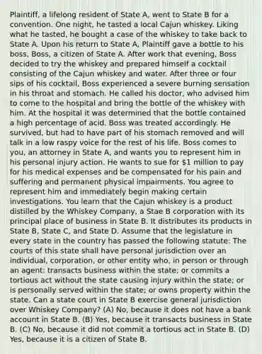 Plaintiff, a lifelong resident of State A, went to State B for a convention. One night, he tasted a local Cajun whiskey. Liking what he tasted, he bought a case of the whiskey to take back to State A. Upon his return to State A, Plaintiff gave a bottle to his boss, Boss, a citizen of State A. After work that evening, Boss decided to try the whiskey and prepared himself a cocktail consisting of the Cajun whiskey and water. After three or four sips of his cocktail, Boss experienced a severe burning sensation in his throat and stomach. He called his doctor, who advised him to come to the hospital and bring the bottle of the whiskey with him. At the hospital it was determined that the bottle contained a high percentage of acid. Boss was treated accordingly. He survived, but had to have part of his stomach removed and will talk in a low raspy voice for the rest of his life. Boss comes to you, an attorney in State A, and wants you to represent him in his personal injury action. He wants to sue for 1 million to pay for his medical expenses and be compensated for his pain and suffering and permanent physical impairments. You agree to represent him and immediately begin making certain investigations. You learn that the Cajun whiskey is a product distilled by the Whiskey Company, a Stae B corporation with its principal place of business in State B. It distributes its products in State B, State C, and State D. Assume that the legislature in every state in the country has passed the following statute: The courts of this state shall have personal jurisdiction over an individual, corporation, or other entity who, in person or through an agent: transacts business within the state; or commits a tortious act without the state causing injury within the state; or is personally served within the state; or owns property within the state. Can a state court in State B exercise general jurisdiction over Whiskey Company? (A) No, because it does not have a bank account in State B. (B) Yes, because it transacts business in State B. (C) No, because it did not commit a tortious act in State B. (D) Yes, because it is a citizen of State B.