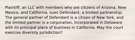 Plaintiff, an LLC with members who are citizens of Arizona, New Mexico, and California, sues Defendant, a limited partnership. The general partner of Defendant is a citizen of New York, and the limited partner is a corporation, incorporated in Delaware with its principal place of business in California. May the court exercise diversity jurisdiction?