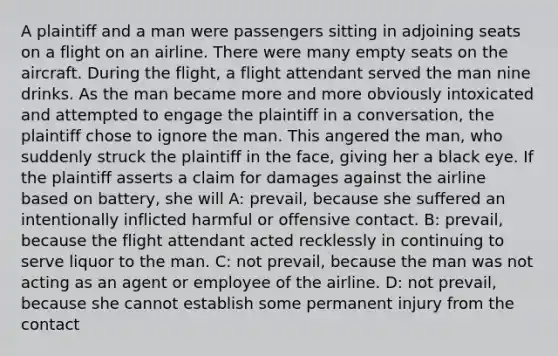 A plaintiff and a man were passengers sitting in adjoining seats on a flight on an airline. There were many empty seats on the aircraft. During the flight, a flight attendant served the man nine drinks. As the man became more and more obviously intoxicated and attempted to engage the plaintiff in a conversation, the plaintiff chose to ignore the man. This angered the man, who suddenly struck the plaintiff in the face, giving her a black eye. If the plaintiff asserts a claim for damages against the airline based on battery, she will A: prevail, because she suffered an intentionally inflicted harmful or offensive contact. B: prevail, because the flight attendant acted recklessly in continuing to serve liquor to the man. C: not prevail, because the man was not acting as an agent or employee of the airline. D: not prevail, because she cannot establish some permanent injury from the contact