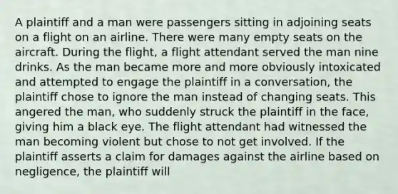 A plaintiff and a man were passengers sitting in adjoining seats on a flight on an airline. There were many empty seats on the aircraft. During the flight, a flight attendant served the man nine drinks. As the man became more and more obviously intoxicated and attempted to engage the plaintiff in a conversation, the plaintiff chose to ignore the man instead of changing seats. This angered the man, who suddenly struck the plaintiff in the face, giving him a black eye. The flight attendant had witnessed the man becoming violent but chose to not get involved. If the plaintiff asserts a claim for damages against the airline based on negligence, the plaintiff will