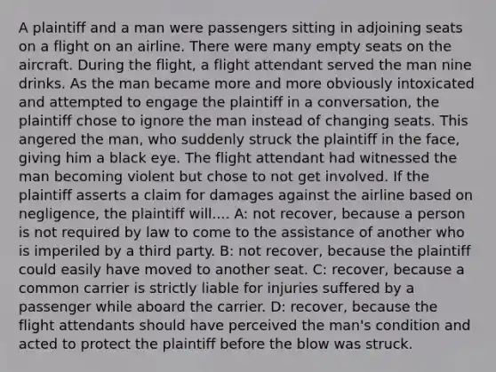 A plaintiff and a man were passengers sitting in adjoining seats on a flight on an airline. There were many empty seats on the aircraft. During the flight, a flight attendant served the man nine drinks. As the man became more and more obviously intoxicated and attempted to engage the plaintiff in a conversation, the plaintiff chose to ignore the man instead of changing seats. This angered the man, who suddenly struck the plaintiff in the face, giving him a black eye. The flight attendant had witnessed the man becoming violent but chose to not get involved. If the plaintiff asserts a claim for damages against the airline based on negligence, the plaintiff will.... A: not recover, because a person is not required by law to come to the assistance of another who is imperiled by a third party. B: not recover, because the plaintiff could easily have moved to another seat. C: recover, because a common carrier is strictly liable for injuries suffered by a passenger while aboard the carrier. D: recover, because the flight attendants should have perceived the man's condition and acted to protect the plaintiff before the blow was struck.