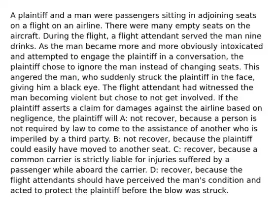 A plaintiff and a man were passengers sitting in adjoining seats on a flight on an airline. There were many empty seats on the aircraft. During the flight, a flight attendant served the man nine drinks. As the man became more and more obviously intoxicated and attempted to engage the plaintiff in a conversation, the plaintiff chose to ignore the man instead of changing seats. This angered the man, who suddenly struck the plaintiff in the face, giving him a black eye. The flight attendant had witnessed the man becoming violent but chose to not get involved. If the plaintiff asserts a claim for damages against the airline based on negligence, the plaintiff will A: not recover, because a person is not required by law to come to the assistance of another who is imperiled by a third party. B: not recover, because the plaintiff could easily have moved to another seat. C: recover, because a common carrier is strictly liable for injuries suffered by a passenger while aboard the carrier. D: recover, because the flight attendants should have perceived the man's condition and acted to protect the plaintiff before the blow was struck.