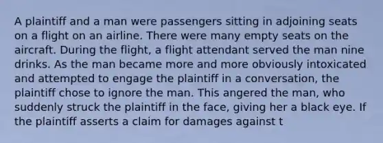 A plaintiff and a man were passengers sitting in adjoining seats on a flight on an airline. There were many empty seats on the aircraft. During the flight, a flight attendant served the man nine drinks. As the man became more and more obviously intoxicated and attempted to engage the plaintiff in a conversation, the plaintiff chose to ignore the man. This angered the man, who suddenly struck the plaintiff in the face, giving her a black eye. If the plaintiff asserts a claim for damages against t