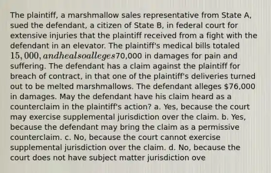 The plaintiff, a marshmallow sales representative from State A, sued the defendant, a citizen of State B, in federal court for extensive injuries that the plaintiff received from a fight with the defendant in an elevator. The plaintiff's medical bills totaled 15,000, and he also alleges70,000 in damages for pain and suffering. The defendant has a claim against the plaintiff for breach of contract, in that one of the plaintiff's deliveries turned out to be melted marshmallows. The defendant alleges 76,000 in damages. May the defendant have his claim heard as a counterclaim in the plaintiff's action? a. Yes, because the court may exercise supplemental jurisdiction over the claim. b. Yes, because the defendant may bring the claim as a permissive counterclaim. c. No, because the court cannot exercise supplemental jurisdiction over the claim. d. No, because the court does not have subject matter jurisdiction ove