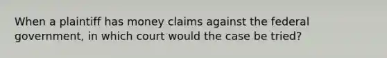 When a plaintiff has money claims against the federal government, in which court would the case be tried?