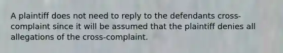 A plaintiff does not need to reply to the defendants cross-complaint since it will be assumed that the plaintiff denies all allegations of the cross-complaint.