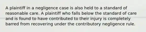 A plaintiff in a negligence case is also held to a standard of reasonable care. A plaintiff who falls below the standard of care and is found to have contributed to their injury is completely barred from recovering under the contributory negligence rule.