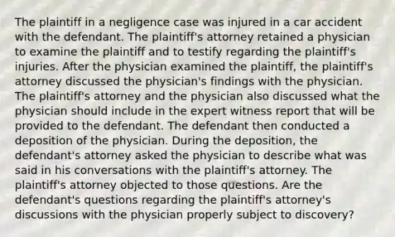 The plaintiff in a negligence case was injured in a car accident with the defendant. The plaintiff's attorney retained a physician to examine the plaintiff and to testify regarding the plaintiff's injuries. After the physician examined the plaintiff, the plaintiff's attorney discussed the physician's findings with the physician. The plaintiff's attorney and the physician also discussed what the physician should include in the expert witness report that will be provided to the defendant. The defendant then conducted a deposition of the physician. During the deposition, the defendant's attorney asked the physician to describe what was said in his conversations with the plaintiff's attorney. The plaintiff's attorney objected to those questions. Are the defendant's questions regarding the plaintiff's attorney's discussions with the physician properly subject to discovery?