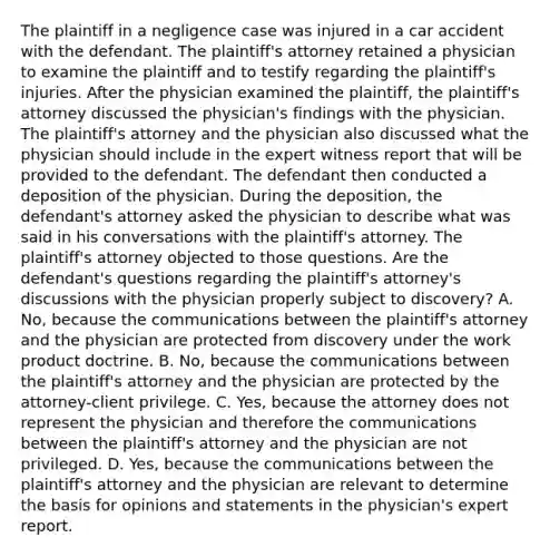 The plaintiff in a negligence case was injured in a car accident with the defendant. The plaintiff's attorney retained a physician to examine the plaintiff and to testify regarding the plaintiff's injuries. After the physician examined the plaintiff, the plaintiff's attorney discussed the physician's findings with the physician. The plaintiff's attorney and the physician also discussed what the physician should include in the expert witness report that will be provided to the defendant. The defendant then conducted a deposition of the physician. During the deposition, the defendant's attorney asked the physician to describe what was said in his conversations with the plaintiff's attorney. The plaintiff's attorney objected to those questions. Are the defendant's questions regarding the plaintiff's attorney's discussions with the physician properly subject to discovery? A. No, because the communications between the plaintiff's attorney and the physician are protected from discovery under the work product doctrine. B. No, because the communications between the plaintiff's attorney and the physician are protected by the attorney-client privilege. C. Yes, because the attorney does not represent the physician and therefore the communications between the plaintiff's attorney and the physician are not privileged. D. Yes, because the communications between the plaintiff's attorney and the physician are relevant to determine the basis for opinions and statements in the physician's expert report.