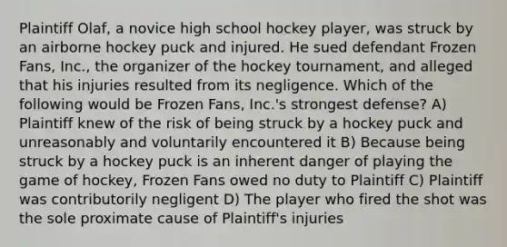 Plaintiff Olaf, a novice high school hockey player, was struck by an airborne hockey puck and injured. He sued defendant Frozen Fans, Inc., the organizer of the hockey tournament, and alleged that his injuries resulted from its negligence. Which of the following would be Frozen Fans, Inc.'s strongest defense? A) Plaintiff knew of the risk of being struck by a hockey puck and unreasonably and voluntarily encountered it B) Because being struck by a hockey puck is an inherent danger of playing the game of hockey, Frozen Fans owed no duty to Plaintiff C) Plaintiff was contributorily negligent D) The player who fired the shot was the sole proximate cause of Plaintiff's injuries