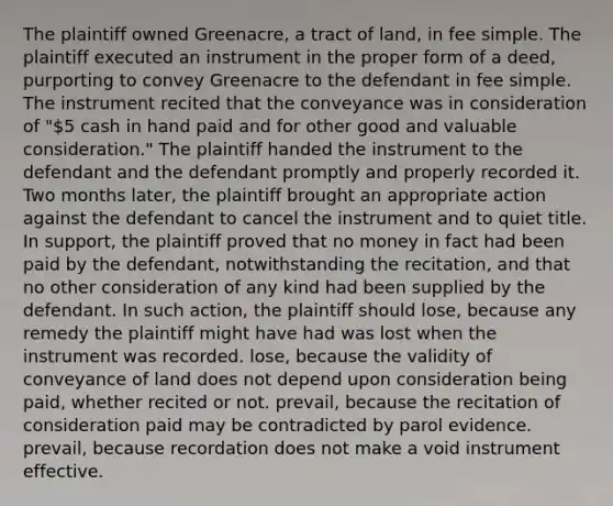 The plaintiff owned Greenacre, a tract of land, in fee simple. The plaintiff executed an instrument in the proper form of a deed, purporting to convey Greenacre to the defendant in fee simple. The instrument recited that the conveyance was in consideration of "5 cash in hand paid and for other good and valuable consideration." The plaintiff handed the instrument to the defendant and the defendant promptly and properly recorded it. Two months later, the plaintiff brought an appropriate action against the defendant to cancel the instrument and to quiet title. In support, the plaintiff proved that no money in fact had been paid by the defendant, notwithstanding the recitation, and that no other consideration of any kind had been supplied by the defendant. In such action, the plaintiff should lose, because any remedy the plaintiff might have had was lost when the instrument was recorded. lose, because the validity of conveyance of land does not depend upon consideration being paid, whether recited or not. prevail, because the recitation of consideration paid may be contradicted by parol evidence. prevail, because recordation does not make a void instrument effective.