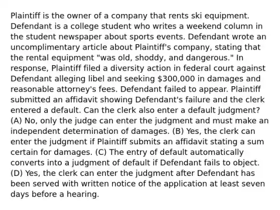 Plaintiff is the owner of a company that rents ski equipment. Defendant is a college student who writes a weekend column in the student newspaper about sports events. Defendant wrote an uncomplimentary article about Plaintiff's company, stating that the rental equipment "was old, shoddy, and dangerous." In response, Plaintiff filed a diversity action in federal court against Defendant alleging libel and seeking 300,000 in damages and reasonable attorney's fees. Defendant failed to appear. Plaintiff submitted an affidavit showing Defendant's failure and the clerk entered a default. Can the clerk also enter a default judgment? (A) No, only the judge can enter the judgment and must make an independent determination of damages. (B) Yes, the clerk can enter the judgment if Plaintiff submits an affidavit stating a sum certain for damages. (C) The entry of default automatically converts into a judgment of default if Defendant fails to object. (D) Yes, the clerk can enter the judgment after Defendant has been served with written notice of the application at least seven days before a hearing.