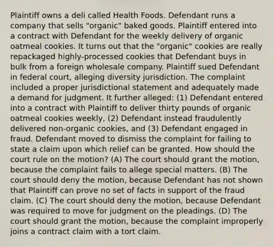 Plaintiff owns a deli called Health Foods. Defendant runs a company that sells "organic" baked goods. Plaintiff entered into a contract with Defendant for the weekly delivery of organic oatmeal cookies. It turns out that the "organic" cookies are really repackaged highly-processed cookies that Defendant buys in bulk from a foreign wholesale company. Plaintiff sued Defendant in federal court, alleging diversity jurisdiction. The complaint included a proper jurisdictional statement and adequately made a demand for judgment. It further alleged: (1) Defendant entered into a contract with Plaintiff to deliver thirty pounds of organic oatmeal cookies weekly, (2) Defendant instead fraudulently delivered non-organic cookies, and (3) Defendant engaged in fraud. Defendant moved to dismiss the complaint for failing to state a claim upon which relief can be granted. How should the court rule on the motion? (A) The court should grant the motion, because the complaint fails to allege special matters. (B) The court should deny the motion, because Defendant has not shown that Plaintiff can prove no set of facts in support of the fraud claim. (C) The court should deny the motion, because Defendant was required to move for judgment on the pleadings. (D) The court should grant the motion, because the complaint improperly joins a contract claim with a tort claim.