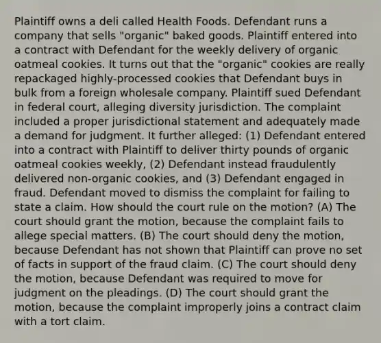 Plaintiff owns a deli called Health Foods. Defendant runs a company that sells "organic" baked goods. Plaintiff entered into a contract with Defendant for the weekly delivery of organic oatmeal cookies. It turns out that the "organic" cookies are really repackaged highly-processed cookies that Defendant buys in bulk from a foreign wholesale company. Plaintiff sued Defendant in federal court, alleging diversity jurisdiction. The complaint included a proper jurisdictional statement and adequately made a demand for judgment. It further alleged: (1) Defendant entered into a contract with Plaintiff to deliver thirty pounds of organic oatmeal cookies weekly, (2) Defendant instead fraudulently delivered non-organic cookies, and (3) Defendant engaged in fraud. Defendant moved to dismiss the complaint for failing to state a claim. How should the court rule on the motion? (A) The court should grant the motion, because the complaint fails to allege special matters. (B) The court should deny the motion, because Defendant has not shown that Plaintiff can prove no set of facts in support of the fraud claim. (C) The court should deny the motion, because Defendant was required to move for judgment on the pleadings. (D) The court should grant the motion, because the complaint improperly joins a contract claim with a tort claim.