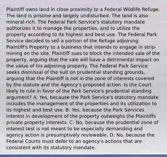 Plaintiff owns land in close proximity to a Federal Wildlife Refuge. The land is pristine and largely undisturbed. The land is also mineral-rich. The Federal Park Service's statutory mandate authorizes it to manage the properties, and to utilize the property according to its highest and best use. The Federal Park Service decided to sell a portion of the Refuge adjoining Plaintiff's Property to a business that intends to engage in strip-mining on the site. Plaintiff sues to block the intended sale of the property, arguing that the sale will have a detrimental impact on the value of his adjoining property. The Federal Park Service seeks dismissal of the suit on prudential standing grounds, arguing that the Plaintiff is not in the zone of interests covered by the statute and the Agency's proposed action. Is the Court likely to rule in favor of the Park Service's prudential standing argument? A: Yes, because the Park Service's statutory mandate includes the management of the properties and its utilization to its highest and best use. B: Yes, because the Park Services interest in development of the property outweighs the Plaintiffs private property interests. C: No, because the prudential zone of interest test is not meant to be especially demanding and agency action is presumptively reviewable. D: No, because the Federal Courts must defer to an agency's actions that are consistent with its statutory mandate.