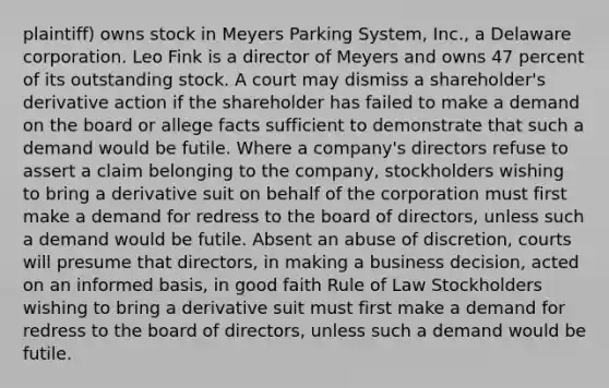 plaintiff) owns stock in Meyers Parking System, Inc., a Delaware corporation. Leo Fink is a director of Meyers and owns 47 percent of its outstanding stock. A court may dismiss a shareholder's derivative action if the shareholder has failed to make a demand on the board or allege facts sufficient to demonstrate that such a demand would be futile. Where a company's directors refuse to assert a claim belonging to the company, stockholders wishing to bring a derivative suit on behalf of the corporation must first make a demand for redress to the board of directors, unless such a demand would be futile. Absent an abuse of discretion, courts will presume that directors, in making a business decision, acted on an informed basis, in good faith Rule of Law Stockholders wishing to bring a derivative suit must first make a demand for redress to the board of directors, unless such a demand would be futile.