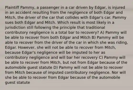 Plaintiff Pammy, a passenger in a car driven by Edgar, is injured in an accident resulting from the negligence of both Edgar and Mitch, the driver of the car that collides with Edgar's car. Pammy sues both Edgar and Mitch. Which result is most likely in a jurisdiction still following the principle that traditional contributory negligence is a total bar to recovery? A) Pammy will be able to recover from both Edgar and Mitch B) Pammy will be able to recover from the driver of the car in which she was riding, Edgar. However, she will not be able to recover from Mitch, because Edgar's negligence will be imputed to her as contributory negligence and will bar her recovery C) Pammy will be able to recover from Mitch, but not from Edgar because of the automobile guest statute D) Pammy will not be able to recover from Mitch because of imputed contributory negligence. Nor will she be able to recover from Edgar because of the automobile guest statute