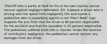 -Plaintiff who is partly at fault for his or her own injuries cannot recover against negligent defendant -EX: Suppose a driver who is driving over the speed limit negligently hits and injures a pedestrian who is jaywalking against a red "Don't Walk" sign. Suppose the jury finds that the driver is 80 percent responsible for the accident and that the jaywalker is 20 percent responsible. The pedestrian suffered 100,000 in injuries. Under the doctrine of contributory negligence, the pedestrian cannot recover any damages from the driver.