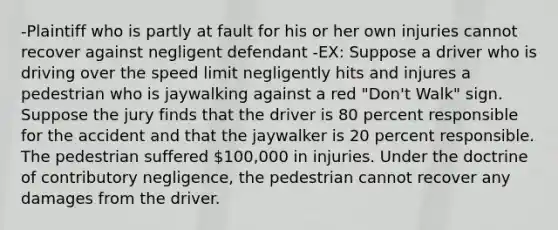 -Plaintiff who is partly at fault for his or her own injuries cannot recover against negligent defendant -EX: Suppose a driver who is driving over the speed limit negligently hits and injures a pedestrian who is jaywalking against a red "Don't Walk" sign. Suppose the jury finds that the driver is 80 percent responsible for the accident and that the jaywalker is 20 percent responsible. The pedestrian suffered 100,000 in injuries. Under the doctrine of contributory negligence, the pedestrian cannot recover any damages from the driver.