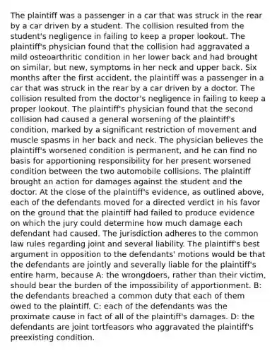 The plaintiff was a passenger in a car that was struck in the rear by a car driven by a student. The collision resulted from the student's negligence in failing to keep a proper lookout. The plaintiff's physician found that the collision had aggravated a mild osteoarthritic condition in her lower back and had brought on similar, but new, symptoms in her neck and upper back. Six months after the first accident, the plaintiff was a passenger in a car that was struck in the rear by a car driven by a doctor. The collision resulted from the doctor's negligence in failing to keep a proper lookout. The plaintiff's physician found that the second collision had caused a general worsening of the plaintiff's condition, marked by a significant restriction of movement and muscle spasms in her back and neck. The physician believes the plaintiff's worsened condition is permanent, and he can find no basis for apportioning responsibility for her present worsened condition between the two automobile collisions. The plaintiff brought an action for damages against the student and the doctor. At the close of the plaintiff's evidence, as outlined above, each of the defendants moved for a directed verdict in his favor on the ground that the plaintiff had failed to produce evidence on which the jury could determine how much damage each defendant had caused. The jurisdiction adheres to the common law rules regarding joint and several liability. The plaintiff's best argument in opposition to the defendants' motions would be that the defendants are jointly and severally liable for the plaintiff's entire harm, because A: the wrongdoers, rather than their victim, should bear the burden of the impossibility of apportionment. B: the defendants breached a common duty that each of them owed to the plaintiff. C: each of the defendants was the proximate cause in fact of all of the plaintiff's damages. D: the defendants are joint tortfeasors who aggravated the plaintiff's preexisting condition.