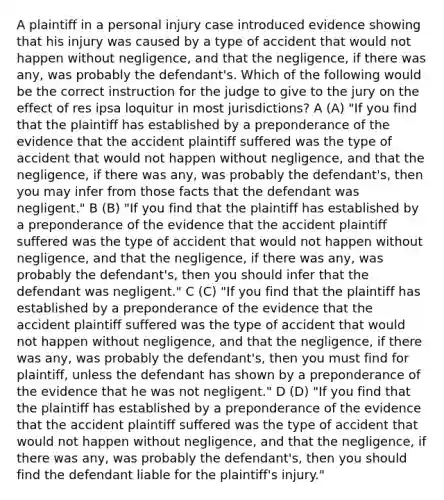 A plaintiff in a personal injury case introduced evidence showing that his injury was caused by a type of accident that would not happen without negligence, and that the negligence, if there was any, was probably the defendant's. Which of the following would be the correct instruction for the judge to give to the jury on the effect of res ipsa loquitur in most jurisdictions? A (A) "If you find that the plaintiff has established by a preponderance of the evidence that the accident plaintiff suffered was the type of accident that would not happen without negligence, and that the negligence, if there was any, was probably the defendant's, then you may infer from those facts that the defendant was negligent." B (B) "If you find that the plaintiff has established by a preponderance of the evidence that the accident plaintiff suffered was the type of accident that would not happen without negligence, and that the negligence, if there was any, was probably the defendant's, then you should infer that the defendant was negligent." C (C) "If you find that the plaintiff has established by a preponderance of the evidence that the accident plaintiff suffered was the type of accident that would not happen without negligence, and that the negligence, if there was any, was probably the defendant's, then you must find for plaintiff, unless the defendant has shown by a preponderance of the evidence that he was not negligent." D (D) "If you find that the plaintiff has established by a preponderance of the evidence that the accident plaintiff suffered was the type of accident that would not happen without negligence, and that the negligence, if there was any, was probably the defendant's, then you should find the defendant liable for the plaintiff's injury."