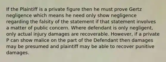 If the Plaintiff is a private figure then he must prove Gertz negligence which means he need only show negligence regarding the falsity of the statement if that statement involves a matter of public concern. Where defendant is only negligent, only actual injury damages are recoverable. However, if a private P can show malice on the part of the Defendant then damages may be presumed and plaintiff may be able to recover punitive damages.