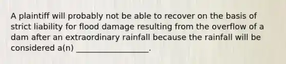 A plaintiff will probably not be able to recover on the basis of strict liability for flood damage resulting from the overflow of a dam after an extraordinary rainfall because the rainfall will be considered a(n) __________________.