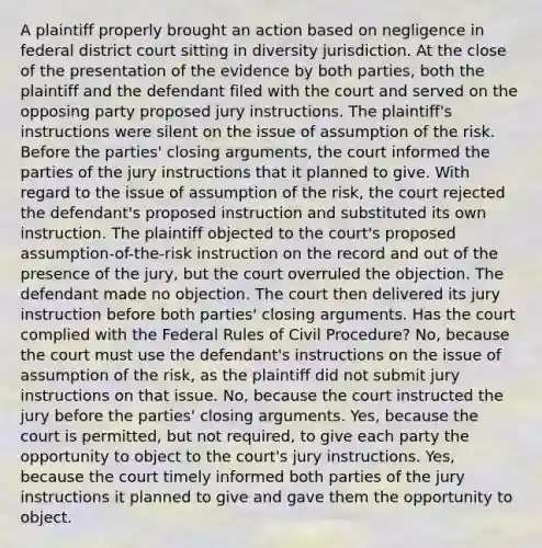 A plaintiff properly brought an action based on negligence in federal district court sitting in diversity jurisdiction. At the close of the presentation of the evidence by both parties, both the plaintiff and the defendant filed with the court and served on the opposing party proposed jury instructions. The plaintiff's instructions were silent on the issue of assumption of the risk. Before the parties' closing arguments, the court informed the parties of the jury instructions that it planned to give. With regard to the issue of assumption of the risk, the court rejected the defendant's proposed instruction and substituted its own instruction. The plaintiff objected to the court's proposed assumption-of-the-risk instruction on the record and out of the presence of the jury, but the court overruled the objection. The defendant made no objection. The court then delivered its jury instruction before both parties' closing arguments. Has the court complied with the Federal Rules of Civil Procedure? No, because the court must use the defendant's instructions on the issue of assumption of the risk, as the plaintiff did not submit jury instructions on that issue. No, because the court instructed the jury before the parties' closing arguments. Yes, because the court is permitted, but not required, to give each party the opportunity to object to the court's jury instructions. Yes, because the court timely informed both parties of the jury instructions it planned to give and gave them the opportunity to object.