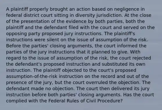 A plaintiff properly brought an action based on negligence in federal district court sitting in diversity jurisdiction. At the close of the presentation of the evidence by both parties, both the plaintiff and the defendant filed with the court and served on the opposing party proposed jury instructions. The plaintiff's instructions were silent on the issue of assumption of the risk. Before the parties' closing arguments, the court informed the parties of the jury instructions that it planned to give. With regard to the issue of assumption of the risk, the court rejected the defendant's proposed instruction and substituted its own instruction. The plaintiff objected to the court's proposed assumption-of-the-risk instruction on the record and out of the presence of the jury, but the court overruled the objection. The defendant made no objection. The court then delivered its jury instruction before both parties' closing arguments. Has the court complied with the Federal Rules of Civil Procedure?