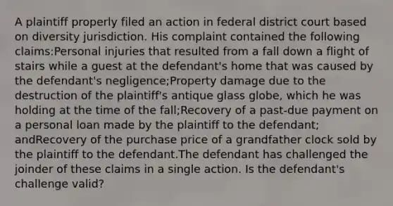 A plaintiff properly filed an action in federal district court based on diversity jurisdiction. His complaint contained the following claims:Personal injuries that resulted from a fall down a flight of stairs while a guest at the defendant's home that was caused by the defendant's negligence;Property damage due to the destruction of the plaintiff's antique glass globe, which he was holding at the time of the fall;Recovery of a past-due payment on a personal loan made by the plaintiff to the defendant; andRecovery of the purchase price of a grandfather clock sold by the plaintiff to the defendant.The defendant has challenged the joinder of these claims in a single action. Is the defendant's challenge valid?