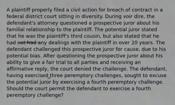 A plaintiff properly filed a civil action for breach of contract in a federal district court sitting in diversity. During voir dire, the defendant's attorney questioned a prospective juror about his familial relationship to the plaintiff. The potential juror stated that he was the plaintiff's third cousin, but also stated that he had not had any dealings with the plaintiff in over 20 years. The defendant challenged this prospective juror for cause, due to his potential bias. After questioning the prospective juror about his ability to give a fair trial to all parties and receiving an affirmative reply, the court denied the challenge. The defendant, having exercised three peremptory challenges, sought to excuse the potential juror by exercising a fourth peremptory challenge. Should the court permit the defendant to exercise a fourth peremptory challenge?