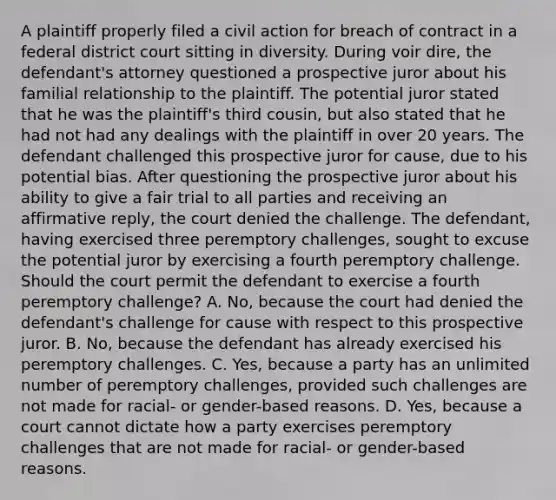 A plaintiff properly filed a civil action for breach of contract in a federal district court sitting in diversity. During voir dire, the defendant's attorney questioned a prospective juror about his familial relationship to the plaintiff. The potential juror stated that he was the plaintiff's third cousin, but also stated that he had not had any dealings with the plaintiff in over 20 years. The defendant challenged this prospective juror for cause, due to his potential bias. After questioning the prospective juror about his ability to give a fair trial to all parties and receiving an affirmative reply, the court denied the challenge. The defendant, having exercised three peremptory challenges, sought to excuse the potential juror by exercising a fourth peremptory challenge. Should the court permit the defendant to exercise a fourth peremptory challenge? A. No, because the court had denied the defendant's challenge for cause with respect to this prospective juror. B. No, because the defendant has already exercised his peremptory challenges. C. Yes, because a party has an unlimited number of peremptory challenges, provided such challenges are not made for racial- or gender-based reasons. D. Yes, because a court cannot dictate how a party exercises peremptory challenges that are not made for racial- or gender-based reasons.