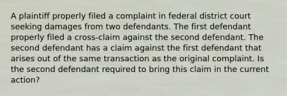 A plaintiff properly filed a complaint in federal district court seeking damages from two defendants. The first defendant properly filed a cross-claim against the second defendant. The second defendant has a claim against the first defendant that arises out of the same transaction as the original complaint. Is the second defendant required to bring this claim in the current action?