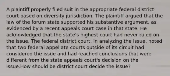 A plaintiff properly filed suit in the appropriate federal district court based on diversity jurisdiction. The plaintiff argued that the law of the forum state supported his substantive argument, as evidenced by a recent appeals court case in that state. He acknowledged that the state's highest court had never ruled on the issue. The federal district court, in analyzing the issue, noted that two federal appellate courts outside of its circuit had considered the issue and had reached conclusions that were different from the state appeals court's decision on the issue.How should be district court decide the issue?