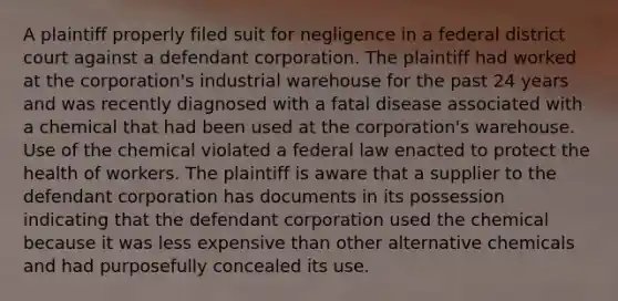 A plaintiff properly filed suit for negligence in a federal district court against a defendant corporation. The plaintiff had worked at the corporation's industrial warehouse for the past 24 years and was recently diagnosed with a fatal disease associated with a chemical that had been used at the corporation's warehouse. Use of the chemical violated a federal law enacted to protect the health of workers. The plaintiff is aware that a supplier to the defendant corporation has documents in its possession indicating that the defendant corporation used the chemical because it was less expensive than other alternative chemicals and had purposefully concealed its use.