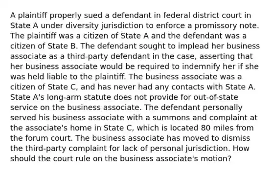 A plaintiff properly sued a defendant in federal district court in State A under diversity jurisdiction to enforce a promissory note. The plaintiff was a citizen of State A and the defendant was a citizen of State B. The defendant sought to implead her business associate as a third-party defendant in the case, asserting that her business associate would be required to indemnify her if she was held liable to the plaintiff. The business associate was a citizen of State C, and has never had any contacts with State A. State A's long-arm statute does not provide for out-of-state service on the business associate. The defendant personally served his business associate with a summons and complaint at the associate's home in State C, which is located 80 miles from the forum court. The business associate has moved to dismiss the third-party complaint for lack of personal jurisdiction. How should the court rule on the business associate's motion?